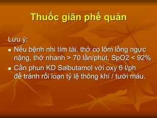 Thuốc giãn phế quản
Lưu ý:
 Nếu bệnh nhi tím tái, thở co lõm lồng ngực
nặng, thở nhanh > 70 lần/phút, SpO2 < 92%
 Cần phun KD Salbutamol với oxy 6 l/ph
để tránh rối loạn tỷ lệ thông khí / tưới máu.
 