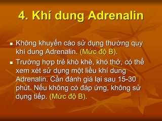4. Khí dung Adrenalin
 Không khuyến cáo sử dụng thường quy
khí dung Adrenalin. (Mức độ B).
 Trường hợp trẻ khò khè, khó thở, có thể
xem xét sử dụng một liều khí dung
Adrenalin. Cần đánh giá lại sau 15-30
phút. Nếu không có đáp ứng, không sử
dụng tiếp. (Mức độ B).
 