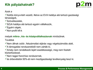 4 Process & Performance Management
Azok a
Kettős könyvvitelt vezető, illetve az EVA hatálya alá tartozó gazdasági
társaságok,
Szövetkezetek,
SZJA hatálya alá tartozó egyéni vállalkozók,
Egyéni cégek,
Non-profit kft-k
melyek mikro-, kis- és középvállalkozásnak minősülnek.
Továbbá
Nem állnak csőd-, felszámolási eljárás vagy végelszámolás alatt,
A támogatási rendszerekből nem zárták ki,
Amely nem rendelkezik lejárt esedékességű, meg nem fizetett
köztartozással,
Nem tagjai franchise rendszernek,
és árbevételük 50%-át nem mezőgazdasági tevékenység teszi ki.
Kik pályázhatnak?
 