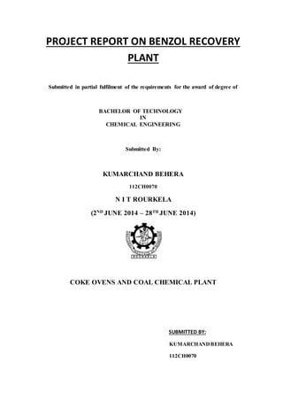 PROJECT REPORT ON BENZOL RECOVERY
PLANT
Submitted in partial fulfilment of the requirements for the award of degree of
BACHELOR OF TECHNOLOGY
IN
CHEMICAL ENGINEERING
Submitted By:
KUMARCHAND BEHERA
112CH0070
N I T ROURKELA
(2ND
JUNE 2014 – 28TH
JUNE 2014)
COKE OVENS AND COAL CHEMICAL PLANT
SUBMITTED BY:
KUMARCHANDBEHERA
112CH0070
 