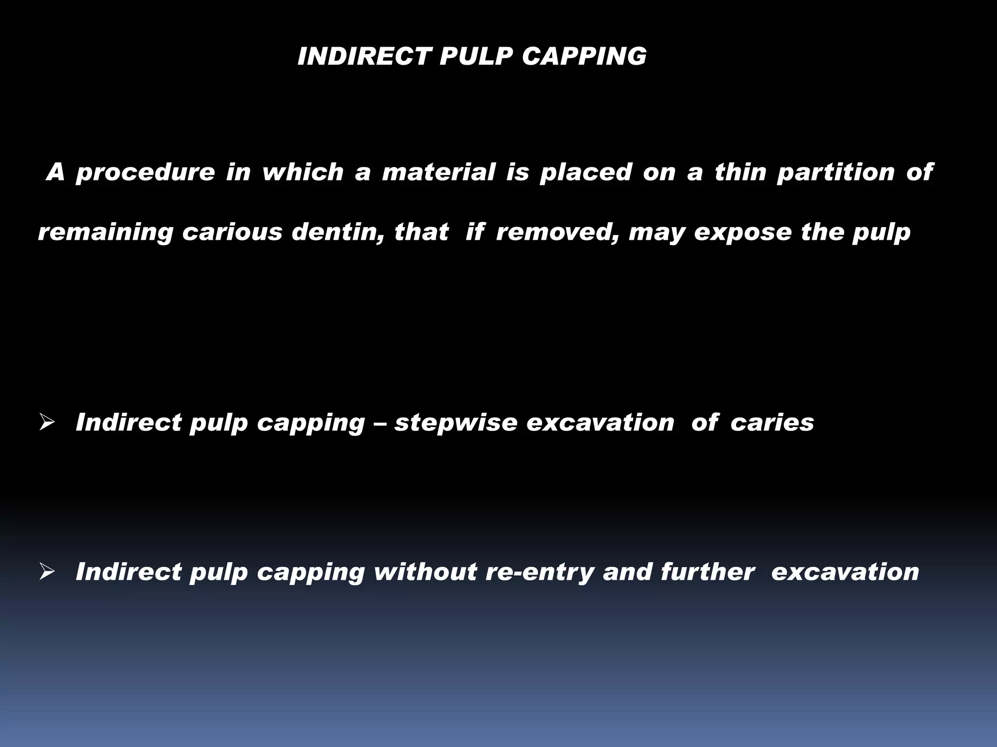 INDIRECT PULP CAPPING

A procedure in which a material is placed on a thin partition of
remaining carious dentin, that if removed, may expose the pulp

 Indirect pulp capping – stepwise excavation of caries

 Indirect pulp capping without re-entry and further excavation

 