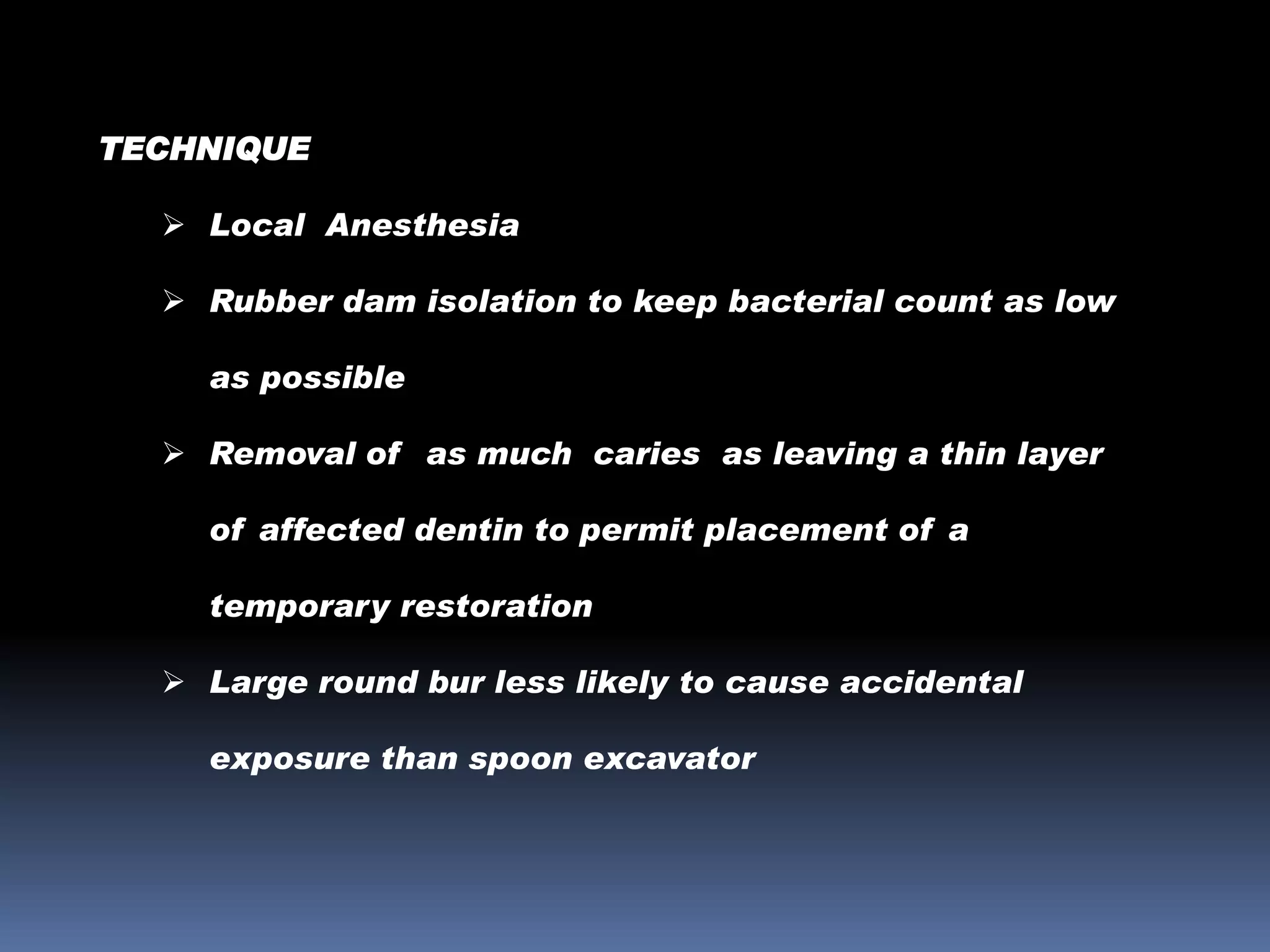 TECHNIQUE
 Local Anesthesia
 Rubber dam isolation to keep bacterial count as low

as possible
 Removal of as much caries as leaving a thin layer
of affected dentin to permit placement of a

temporary restoration
 Large round bur less likely to cause accidental
exposure than spoon excavator

 