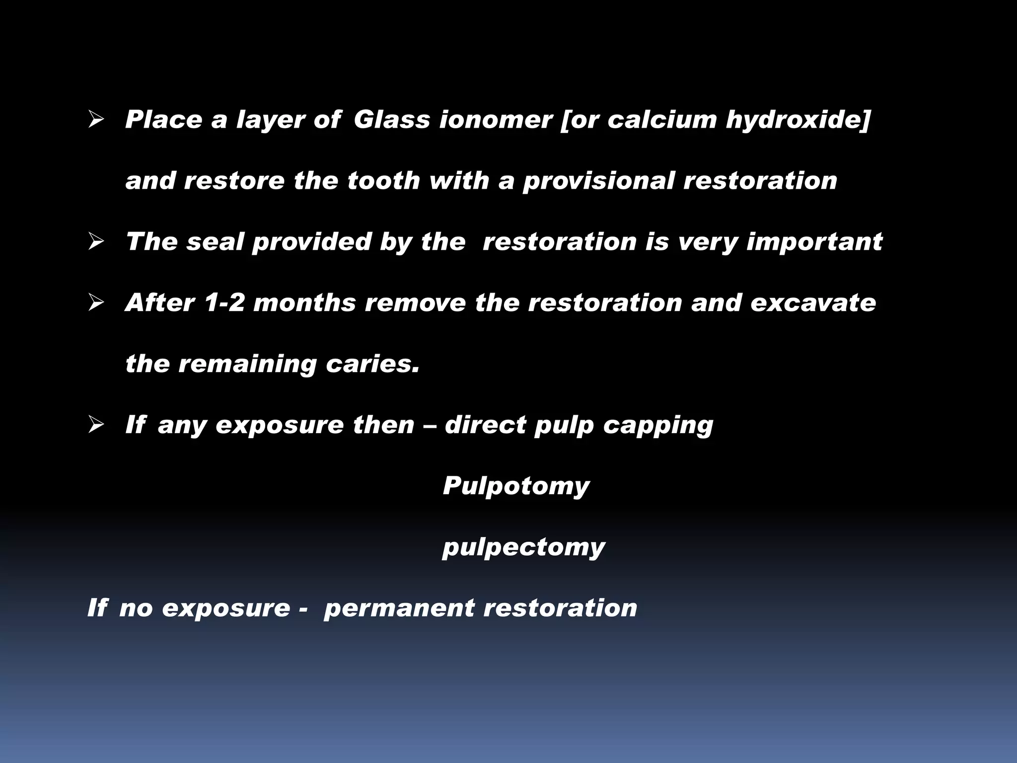  Place a layer of Glass ionomer [or calcium hydroxide]
and restore the tooth with a provisional restoration
 The seal provided by the restoration is very important

 After 1-2 months remove the restoration and excavate
the remaining caries.
 If any exposure then – direct pulp capping

Pulpotomy
pulpectomy
If no exposure - permanent restoration

 