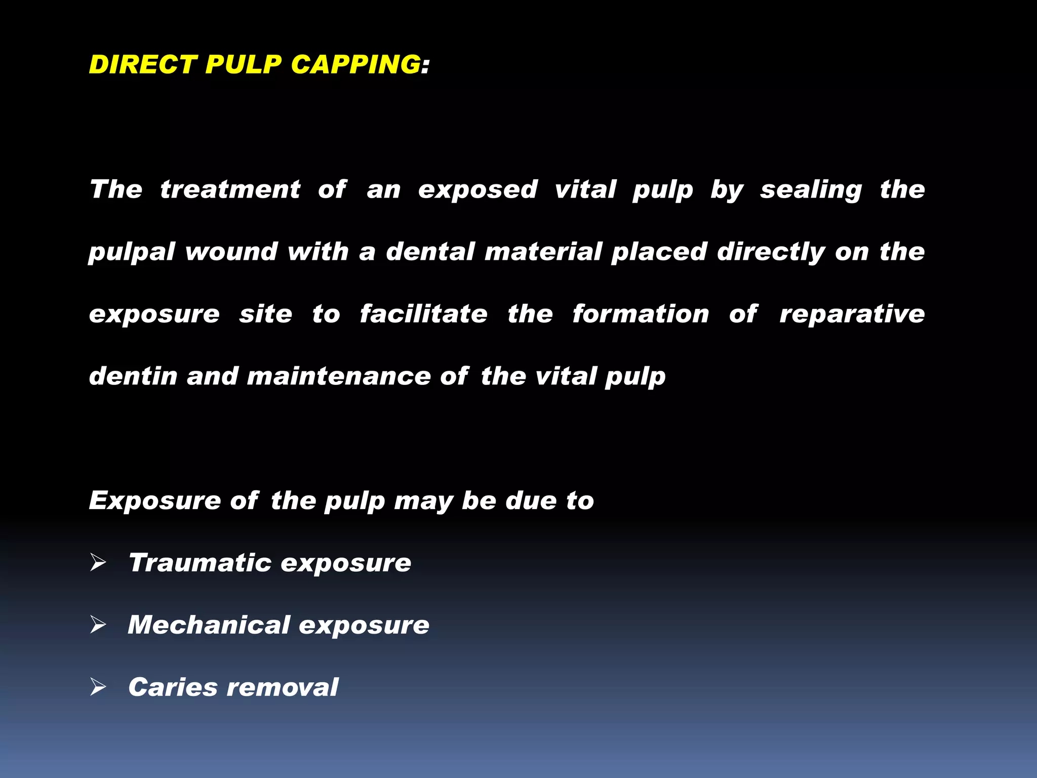 DIRECT PULP CAPPING:

The treatment of an exposed vital pulp by sealing the
pulpal wound with a dental material placed directly on the

exposure site to facilitate the formation of reparative
dentin and maintenance of the vital pulp

Exposure of the pulp may be due to
 Traumatic exposure
 Mechanical exposure
 Caries removal

 