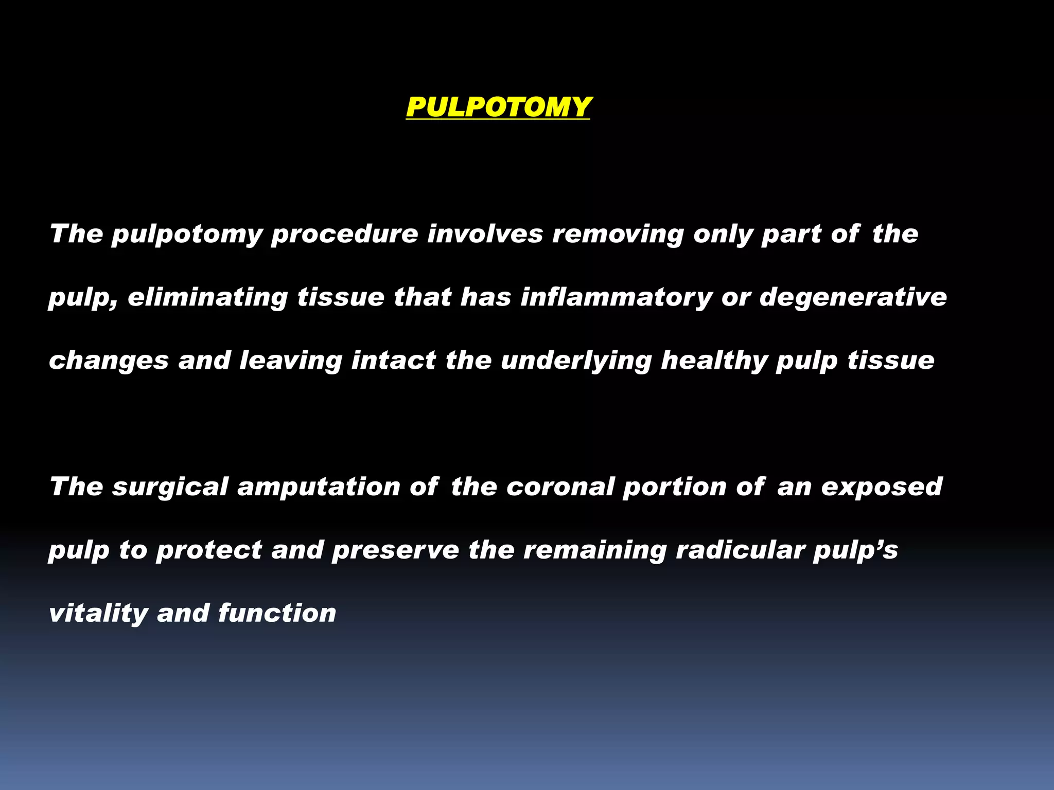 PULPOTOMY

The pulpotomy procedure involves removing only part of the
pulp, eliminating tissue that has inflammatory or degenerative
changes and leaving intact the underlying healthy pulp tissue

The surgical amputation of the coronal portion of an exposed
pulp to protect and preserve the remaining radicular pulp’s
vitality and function

 