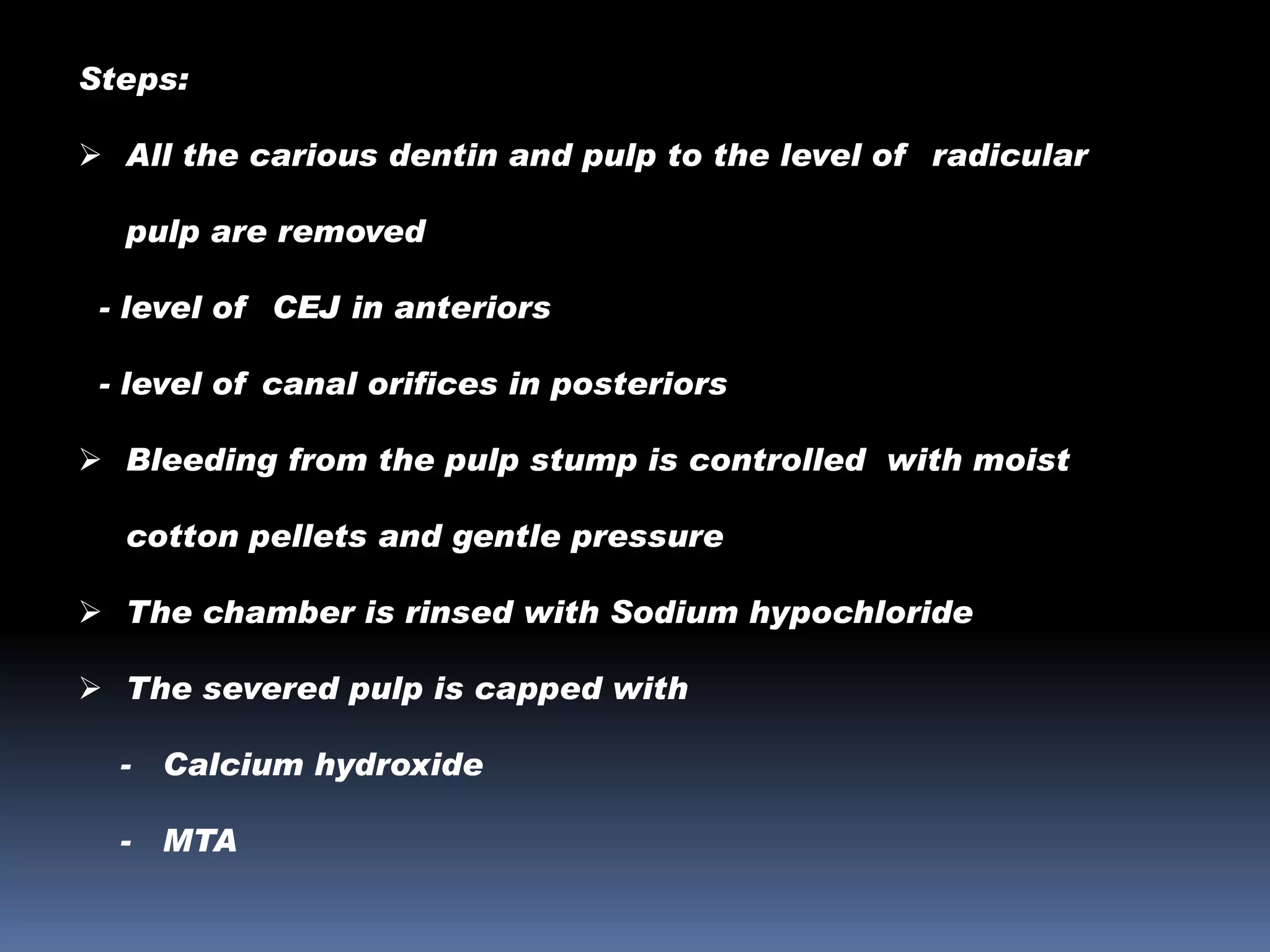 Steps:
 All the carious dentin and pulp to the level of radicular
pulp are removed
- level of CEJ in anteriors

- level of canal orifices in posteriors
 Bleeding from the pulp stump is controlled with moist
cotton pellets and gentle pressure

 The chamber is rinsed with Sodium hypochloride
 The severed pulp is capped with
-

Calcium hydroxide

-

MTA

 