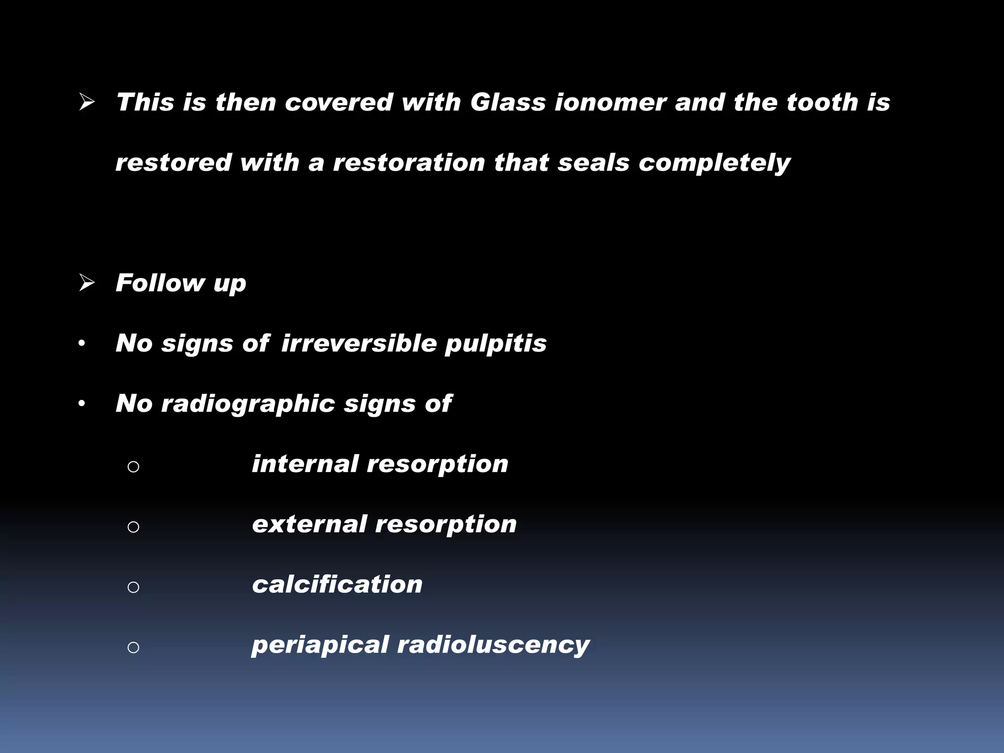  This is then covered with Glass ionomer and the tooth is
restored with a restoration that seals completely

 Follow up
•

No signs of irreversible pulpitis

•

No radiographic signs of
o

internal resorption

o

external resorption

o

calcification

o

periapical radioluscency

 