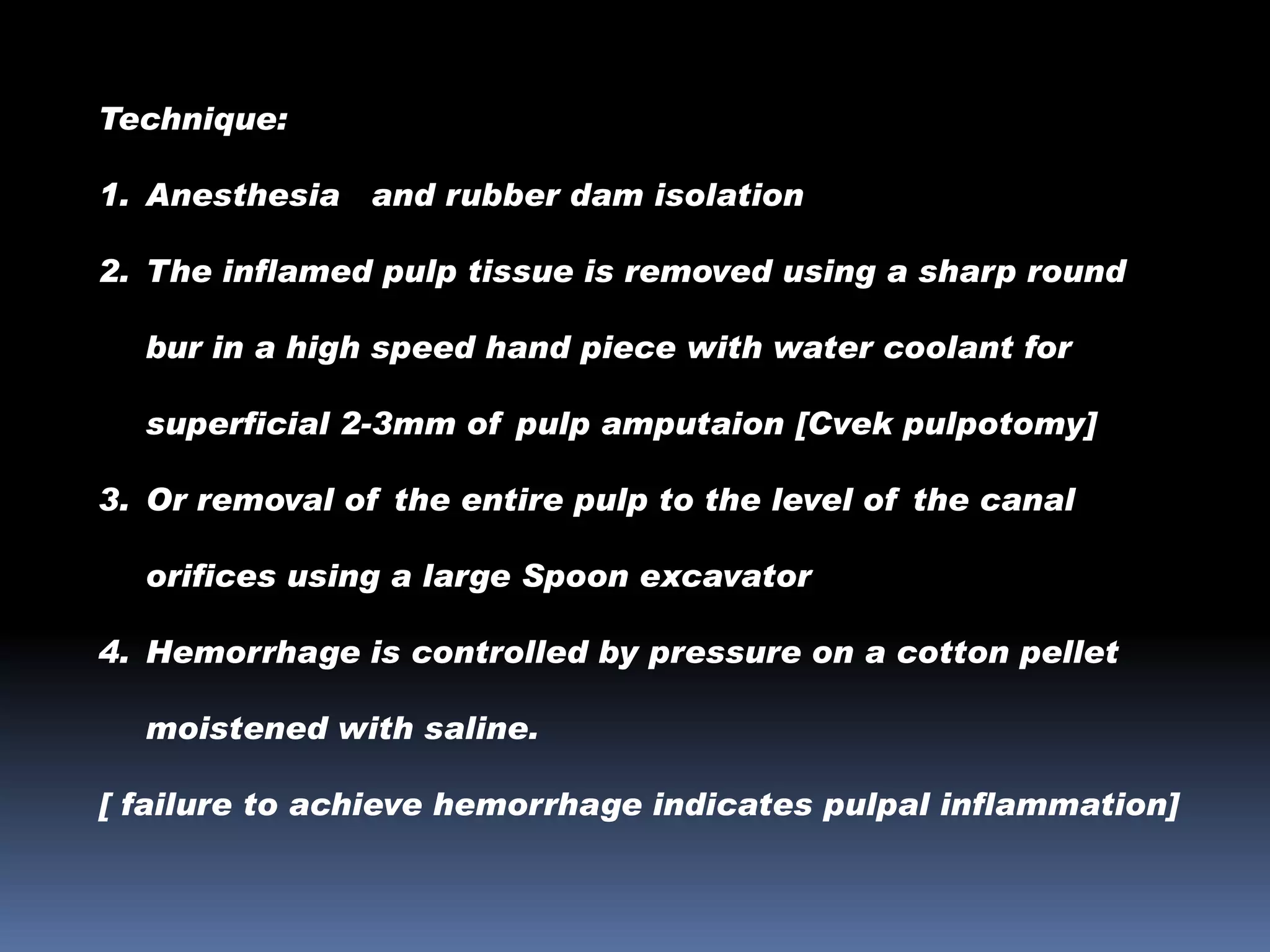 Technique:
1. Anesthesia and rubber dam isolation
2. The inflamed pulp tissue is removed using a sharp round
bur in a high speed hand piece with water coolant for
superficial 2-3mm of pulp amputaion [Cvek pulpotomy]
3. Or removal of the entire pulp to the level of the canal
orifices using a large Spoon excavator
4. Hemorrhage is controlled by pressure on a cotton pellet
moistened with saline.
[ failure to achieve hemorrhage indicates pulpal inflammation]

 