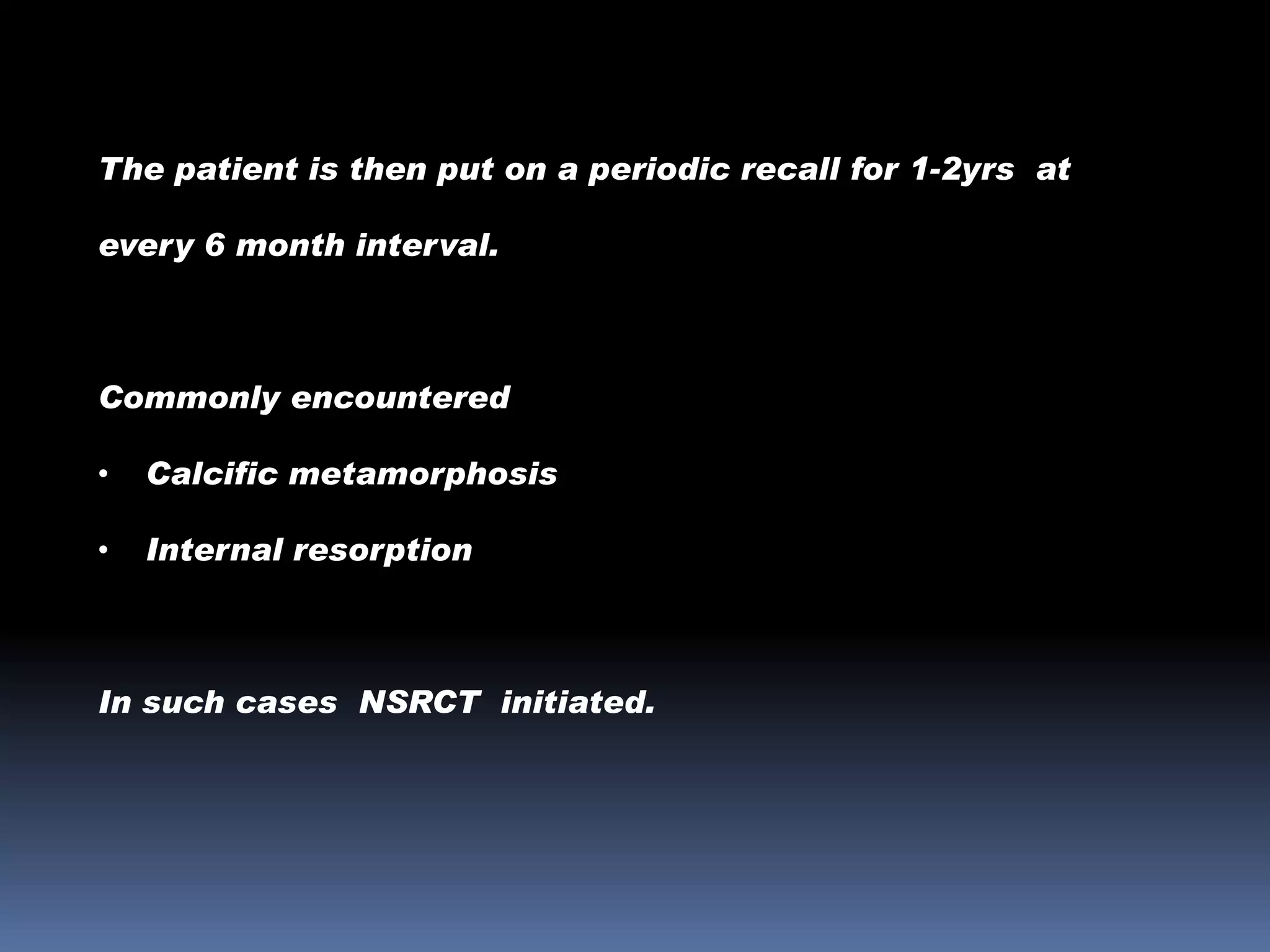 The patient is then put on a periodic recall for 1-2yrs at
every 6 month interval.

Commonly encountered
•

Calcific metamorphosis

•

Internal resorption

In such cases NSRCT initiated.

 