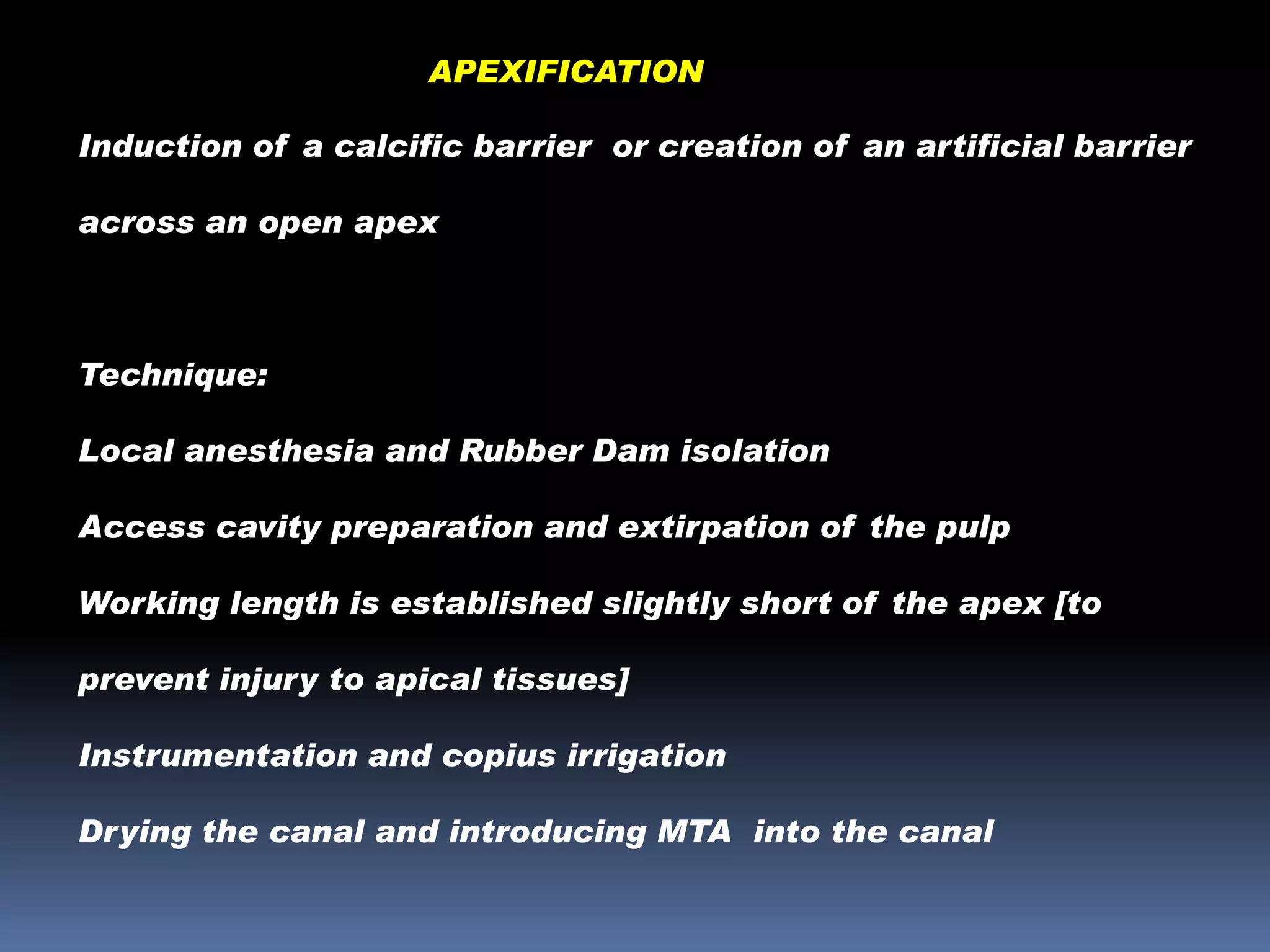 APEXIFICATION
Induction of a calcific barrier or creation of an artificial barrier
across an open apex

Technique:
Local anesthesia and Rubber Dam isolation

Access cavity preparation and extirpation of the pulp
Working length is established slightly short of the apex [to
prevent injury to apical tissues]

Instrumentation and copius irrigation
Drying the canal and introducing MTA into the canal

 