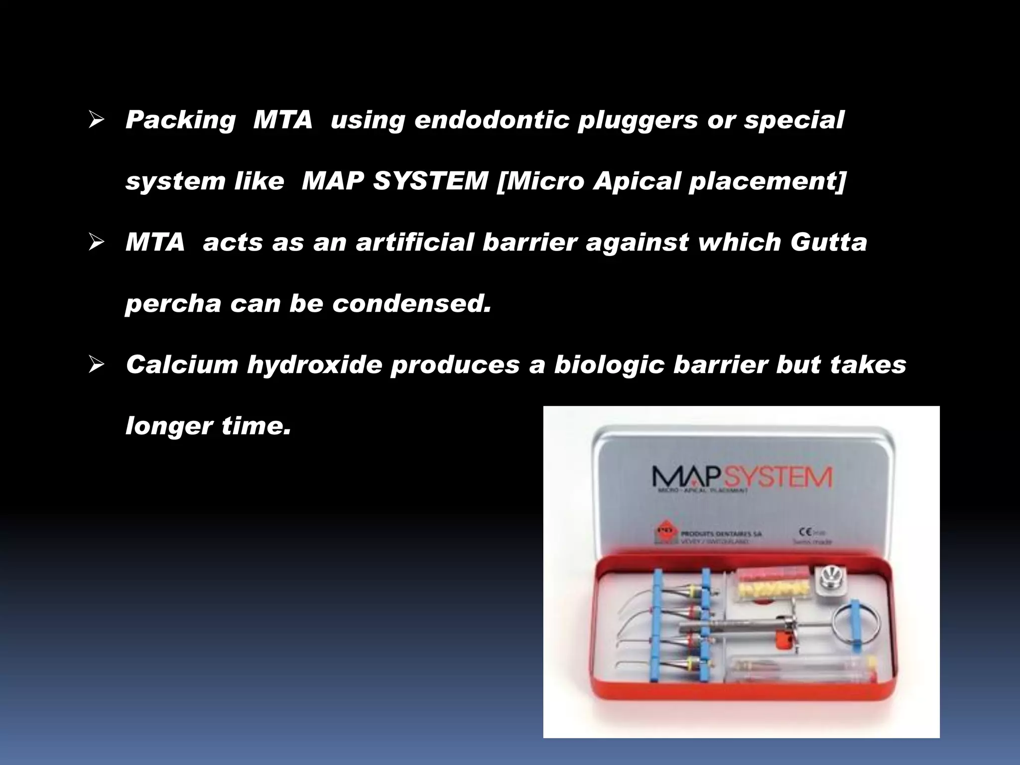  Packing MTA using endodontic pluggers or special
system like MAP SYSTEM [Micro Apical placement]
 MTA acts as an artificial barrier against which Gutta

percha can be condensed.
 Calcium hydroxide produces a biologic barrier but takes
longer time.

 