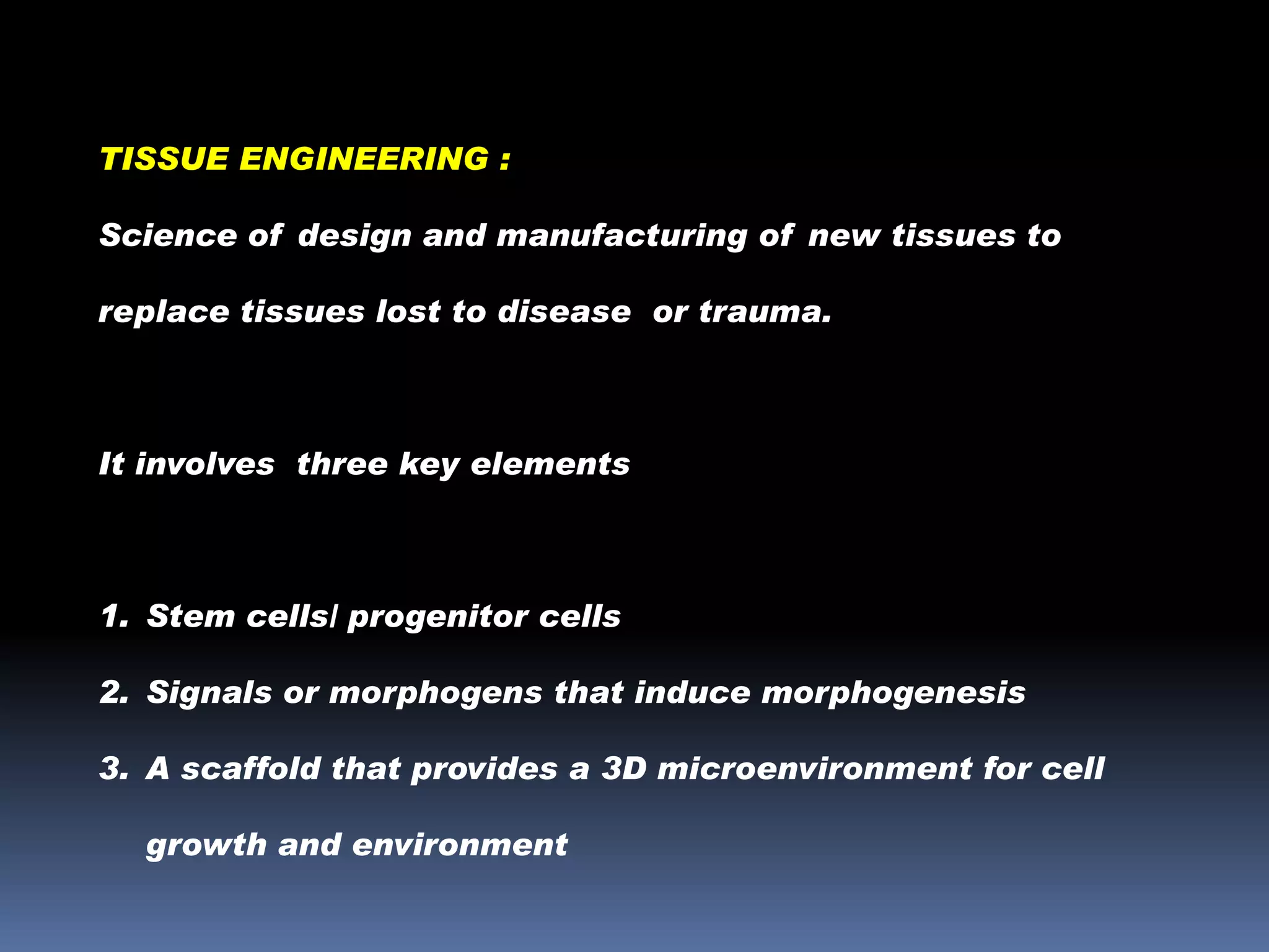 TISSUE ENGINEERING :
Science of design and manufacturing of new tissues to
replace tissues lost to disease or trauma.

It involves three key elements

1. Stem cells/ progenitor cells

2. Signals or morphogens that induce morphogenesis
3. A scaffold that provides a 3D microenvironment for cell
growth and environment

 