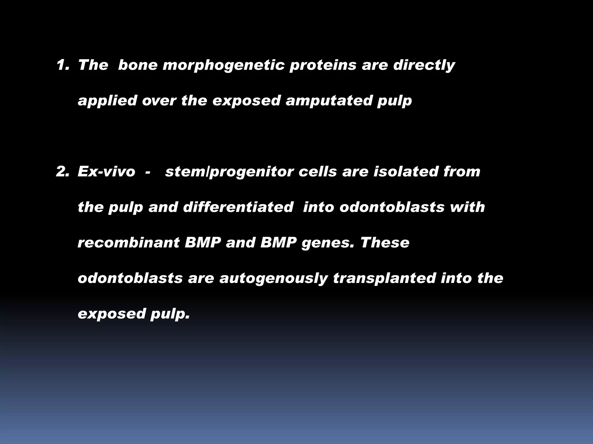 1. The bone morphogenetic proteins are directly
applied over the exposed amputated pulp

2. Ex-vivo -

stem/progenitor cells are isolated from

the pulp and differentiated into odontoblasts with
recombinant BMP and BMP genes. These
odontoblasts are autogenously transplanted into the

exposed pulp.

 