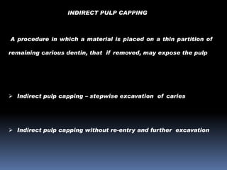 INDIRECT PULP CAPPING

A procedure in which a material is placed on a thin partition of
remaining carious dentin, that if removed, may expose the pulp

 Indirect pulp capping – stepwise excavation of caries

 Indirect pulp capping without re-entry and further excavation

 