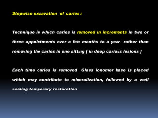 Stepwise excavation of caries :

Technique in which caries is removed in increments in two or
three appointments over a few months to a year rather than
removing the caries in one sitting [ in deep carious lesions ]

Each time caries is removed

Glass ionomer base is placed

which may contribute to mineralization, followed by a well
sealing temporary restoration

 