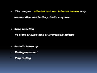

The deeper

affected but not infected dentin may

remineralize and tertiary dentin may form

 Case selection :
No signs or symptoms of irreversible pulpitis

 Periodic follow up
•

Radiographs and

•

Pulp testing

 