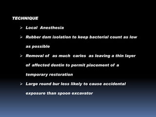 TECHNIQUE
 Local Anesthesia
 Rubber dam isolation to keep bacterial count as low

as possible
 Removal of as much caries as leaving a thin layer
of affected dentin to permit placement of a

temporary restoration
 Large round bur less likely to cause accidental
exposure than spoon excavator

 