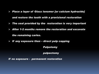  Place a layer of Glass ionomer [or calcium hydroxide]
and restore the tooth with a provisional restoration
 The seal provided by the restoration is very important

 After 1-2 months remove the restoration and excavate
the remaining caries.
 If any exposure then – direct pulp capping

Pulpotomy
pulpectomy
If no exposure - permanent restoration

 