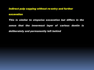 Indirect pulp capping without re-entry and further
excavation
This is similar to stepwise excavation but differs in the
sense that the innermost layer of

carious dentin is

deliberately and permanently left behind

 