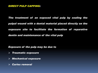 DIRECT PULP CAPPING:

The treatment of an exposed vital pulp by sealing the
pulpal wound with a dental material placed directly on the

exposure site to facilitate the formation of reparative
dentin and maintenance of the vital pulp

Exposure of the pulp may be due to
 Traumatic exposure
 Mechanical exposure
 Caries removal

 
