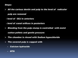 Steps:
 All the carious dentin and pulp to the level of radicular
pulp are removed
- level of CEJ in anteriors

- level of canal orifices in posteriors
 Bleeding from the pulp stump is controlled with moist
cotton pellets and gentle pressure

 The chamber is rinsed with Sodium hypochloride
 The severed pulp is capped with
-

Calcium hydroxide

-

MTA

 