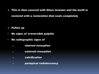  This is then covered with Glass ionomer and the tooth is
restored with a restoration that seals completely

 Follow up
•

No signs of irreversible pulpitis

•

No radiographic signs of
o

internal resorption

o

external resorption

o

calcification

o

periapical radioluscency

 