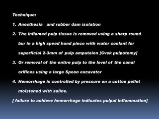 Technique:
1. Anesthesia and rubber dam isolation
2. The inflamed pulp tissue is removed using a sharp round
bur in a high speed hand piece with water coolant for
superficial 2-3mm of pulp amputaion [Cvek pulpotomy]
3. Or removal of the entire pulp to the level of the canal
orifices using a large Spoon excavator
4. Hemorrhage is controlled by pressure on a cotton pellet
moistened with saline.
[ failure to achieve hemorrhage indicates pulpal inflammation]

 