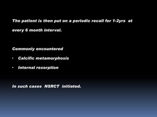 The patient is then put on a periodic recall for 1-2yrs at
every 6 month interval.

Commonly encountered
•

Calcific metamorphosis

•

Internal resorption

In such cases NSRCT initiated.

 