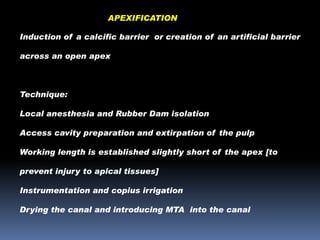 APEXIFICATION
Induction of a calcific barrier or creation of an artificial barrier
across an open apex

Technique:
Local anesthesia and Rubber Dam isolation

Access cavity preparation and extirpation of the pulp
Working length is established slightly short of the apex [to
prevent injury to apical tissues]

Instrumentation and copius irrigation
Drying the canal and introducing MTA into the canal

 