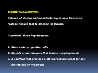 TISSUE ENGINEERING :
Science of design and manufacturing of new tissues to
replace tissues lost to disease or trauma.

It involves three key elements

1. Stem cells/ progenitor cells

2. Signals or morphogens that induce morphogenesis
3. A scaffold that provides a 3D microenvironment for cell
growth and environment

 