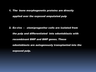 1. The bone morphogenetic proteins are directly
applied over the exposed amputated pulp

2. Ex-vivo -

stem/progenitor cells are isolated from

the pulp and differentiated into odontoblasts with
recombinant BMP and BMP genes. These
odontoblasts are autogenously transplanted into the

exposed pulp.

 