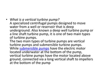 • What is a vertical turbine pump?
A specialized centrifugal pumps designed to move
water from a well or reservoir that is deep
underground. Also known a deep well turbine pump or
a line shaft turbine pump, it is one of two main types
of turbine pumps.
The two main types of turbine pumps are vertical
turbine pumps and submersible turbine pumps.
While submersible pumps have the electric motor
located underwater at the bottom of the pump,
vertical turbine pumps have the motor located above
ground, connected via a long vertical shaft to impellers
at the bottom of the pump
 
