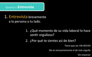 1. Entrevista	
  brevemente	
  
a	
  la	
  persona	
  a	
  tu	
  lado.	
  	
  
Ejercicio 1: Entrevista
1.  ¿Qué	
  momento	
  de	
  su	
  vida	
  laboral	
  lo	
  hace	
  
sen3r	
  orgulloso?	
  
2.  ¿Por	
  qué	
  te	
  sientes	
  así	
  de	
  bien?	
  
Tiene	
  que	
  ser	
  UN	
  HECHO	
  
No	
  es	
  necesariamente	
  el	
  de	
  más	
  orgullo	
  
Sin	
  enjuiciar	
  
 