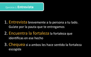 1. Entrevista	
  brevemente	
  a	
  la	
  persona	
  a	
  tu	
  lado.	
  
Guíate	
  por	
  la	
  pauta	
  que	
  te	
  entregamos	
  
2. Encuentra	
  la	
  fortaleza	
  la	
  fortaleza	
  que	
  
iden3ﬁcas	
  en	
  ese	
  hecho	
  
3. Chequea	
  si	
  a	
  ambos	
  les	
  hace	
  sen3do	
  la	
  fortaleza	
  
escogida	
  	
  
Ejercicio 1: Entrevista
 