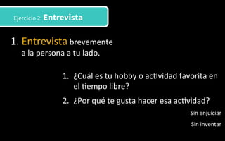 Ejercicio 2: Entrevista
1. Entrevista	
  brevemente	
  
a	
  la	
  persona	
  a	
  tu	
  lado.	
  	
  
1.  ¿Cuál	
  es	
  tu	
  hobby	
  o	
  ac3vidad	
  favorita	
  en	
  
el	
  3empo	
  libre?	
  
2.  ¿Por	
  qué	
  te	
  gusta	
  hacer	
  esa	
  ac3vidad?	
  
Sin	
  enjuiciar	
  
Sin	
  inventar	
  
 