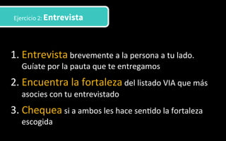 1. Entrevista	
  brevemente	
  a	
  la	
  persona	
  a	
  tu	
  lado.	
  
Guíate	
  por	
  la	
  pauta	
  que	
  te	
  entregamos	
  
2. Encuentra	
  la	
  fortaleza	
  del	
  listado	
  VIA	
  que	
  más	
  
asocies	
  con	
  tu	
  entrevistado	
  	
  
3. Chequea	
  si	
  a	
  ambos	
  les	
  hace	
  sen3do	
  la	
  fortaleza	
  
escogida	
  	
  
Ejercicio 2: Entrevista
 