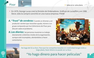 •  En 1979, George Lucas creó la División de Ordenadores  Gráficos de Lucasfilm y en 1986
Steve Jobs la compró convirtió en una nueva empresa: PIXAR
Pixar
23
No haga del $$ su foco. Para que las compañías basadas en creatividad tengan éxito a
largo plazo, hacer dinero no puede ser su foco.
“Yo hago dinero para hacer películas”
• Sellos en la rutina diaria
A. “Trust” de cerebros: Cuando un director y un
productor sienten que necesitan ayuda, reúnen a un
grupo compuesto por los 8 directores de Pixar para
discutir sobre el problema.
B. Las diarias: las personas muestran su trabajo
diariamente a distintos niveles de la organización,
aunque esté incompleto, alentándolos a hacer
comentarios.
 