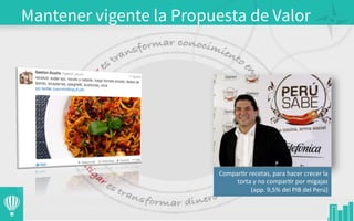 Mantener vigente la Propuesta de Valor
	
  
Compar3r	
  recetas,	
  para	
  hacer	
  crecer	
  la	
  
torta	
  y	
  no	
  compar3r	
  por	
  migajas	
  
(app.	
  9,5%	
  del	
  PIB	
  del	
  Perú)	
  
 
