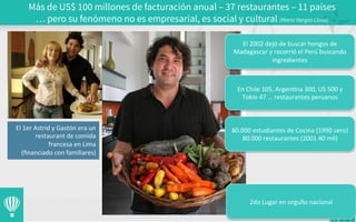 Más de US$ 100 millones de facturación anual – 37 restaurantes – 11 países
… pero su fenómeno no es empresarial, es social y cultural (Mario Vargas Llosa)
	
  
El	
  1er	
  Astrid	
  y	
  Gastón	
  era	
  un	
  
restaurant	
  de	
  comida	
  
francesa	
  en	
  Lima	
  
	
  (ﬁnanciado	
  con	
  familiares)	
  
El	
  2002	
  dejó	
  de	
  buscar	
  hongos	
  de	
  
Madagascar	
  y	
  recorrió	
  el	
  Perú	
  buscando	
  
ingredientes	
  
En	
  Chile	
  105,	
  Argen3na	
  300,	
  US	
  500	
  y	
  
Tokio	
  47	
  …	
  restaurantes	
  peruanos	
  
80.000	
  estudiantes	
  de	
  Cocina	
  (1990	
  cero)	
  	
  
80.000	
  restaurantes	
  (2001	
  40	
  mil)	
  
2do	
  Lugar	
  en	
  orgullo	
  nacional	
  
 