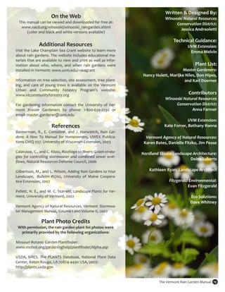 Written & Designed By: 
                       On the Web                                                       Winooski Natural Resources  
    This manual can be viewed and downloaded for free at:                                    Conservation District:  
     www.vacd.org/winooski/winooski_raingarden.shtml 
                                                                                               Jessica Andreoletti 
         (color and black and white versions available)  
                                                                                                                    
                                                                                            Technical Guidance: 
               Additional Resources                                                                  UVM Extension:  
Visit the Lake Champlain Sea Grant website to learn more                                              Emma Melvin 
about rain gardens. The website includes educational ma‐
terials that are available to view and print as well as infor‐
                                                                                                                     
mation  about  who,  where,  and  when  rain  gardens  were                                              Plant List: 
installed in Vermont: www.uvm.edu/~seagrant                                                      Master Gardeners:  
                                                                            Nancy Hulett, Marijke Niles, Don Hipes,  
Information on tree selection, site assessment, tree plant‐                                       and Karl Doerner 
ing,  and  care  of  young  trees  is  available  on  the  Vermont                                                
Urban  and  Community  Forestry  Program’s  website: 
www.vtcommunityforestry.org                                                                          Contributors 
                                                                                       Winooski Natural Resources  
For  gardening  information  contact  the  University  of  Ver‐                              Conservation District:  
mont  Master  Gardeners  by  phone:  1‐800‐639‐2230  or                                               Anna Farmer 
email: master.gardener@uvm.edu                                                                                      
                                                                                                    UVM Extension:  
                        References                                                     Kate Forrer, Bethany Hanna 
Bannerman,  R.,  E.  Considine,  and  J.  Horwatich,  Rain  Gar‐                                                       
dens:  A  How  To  Manual  for  Homeowners,  UWEX  Publica‐                  Vermont Agency of Natural Resources:  
tions GWQ 037. University of Wisconsin‐Extension, 2003                      Karen Bates, Danielle Fitzko, Jim Pease 
                                                                                                                     
Calarusse, C., and C. Kloss, Rooftops to Rivers: Green strate‐             Nordland Studio Landscape Architecture:  
gies  for  controlling  stormwater  and  combined  sewer  over‐
                                                                                                      Deina Luberts 
flows, Natural Resources Defense Council, 2006 
 
                                                                                                                     
Gilbertson, M., and L. Wilson, Adding Rain Gardens to Your                    Kathleen Ryan, Landscape Architect 
Landscape,    Bulletin  #2702,  University  of  Maine  Coopera‐                                                      
tive Extension, 2007                                                                     Fitzgerald Environmental:  
                                                                                                    Evan Fitzgerald 
Pellett,  N.  E.,  and  M.  C.  Starrett,  Landscape Plants for Ver‐                                                 
mont, University of Vermont, 2002                                                                     Eco Solutions:  
                                                                                                     Dave Whitney 
Vermont Agency of Natural Resources, Vermont  Stormwa‐                                                               
ter Management Manual, Volume I and Volume II, 2002 
                                                                        
                                                                                                                       
                 Plant Photo Credits                                                                                    
  With permission, the rain garden plant list photos were 
    primarily provided by the following organizations: 
                              
Missouri Botanic Garden Plantfinder: 
www.mobot.org/gardeninghelp/plantfinder/Alpha.asp 
 
USDA,  NRCS.  The  PLANTS  Database,  National  Plant  Data 
Center, Baton Rouge, LA 70874‐4490 USA, 2007:  
http://plants.usda.gov 
 

                                                                                    The Vermont Rain Garden Manual  19 
 