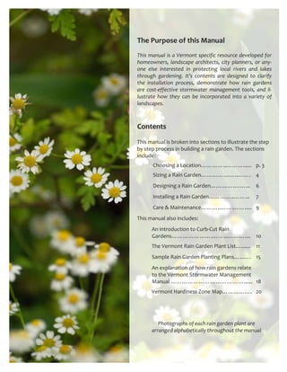 The Purpose of this Manual 
 
This manual is a Vermont specific resource developed for 
homeowners,  landscape  architects,  city  planners,  or  any‐
one  else  interested  in  protecting  local  rivers  and  lakes 
through  gardening.  It’s  contents  are  designed  to  clarify 
the  installation  process,  demonstrate  how  rain  gardens 
are  cost‐effective  stormwater  management  tools,  and  il‐
lustrate  how  they  can  be  incorporated  into  a  variety  of 
landscapes.   



Contents 
This manual is broken into sections to illustrate the step 
by step process in building a rain garden. The sections 
include:                                                                                      
             Choosing a Location…………..………......  p. 3 
             Sizing a Rain Garden………………..…….  4 
             Designing a Rain Garden………….……...  6 
             Installing a Rain Garden…………..……...  7 
             Care & Maintenance………..…….…….....  9 
This manual also includes:  
            An introduction to Curb‐Cut Rain    
            Gardens………………….……...………....  10 
            The Vermont Rain Garden Plant List…...…  11 
            Sample Rain Garden Planting Plans…...….  15 
            An explanation of how rain gardens relate   
            to the Vermont Stormwater Management   
            Manual …………………………………......  18 
            Vermont Hardiness Zone Map…………….  20 




             Photographs of each rain garden plant are  
          arranged alphabetically throughout the manual
 