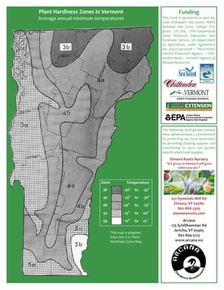 Plant Hardiness Zones in Vermont                                           Funding  
Average annual minimum temperatures                           This  work  is  sponsored  in  part  by: 
                                                              Lake  Champlain  Sea  Grant,  NOAA 
                                                              National  Sea  Grant  College  Pro‐
                                                              gram,    US  DoC.  ~The  Cooperative 
                                                              State  Research,  Education,  and 
                                                              Extension  Service,  US  Department 
                                                              of  Agriculture,  under  Agreement 
                                                              No. 204‐51130‐03108 ~  The Environ‐
                                                              mental  Protection  Agency    ~  Chit‐
                                                              tenden bank ~ Vermont Agency of 
                                                              Natural Resources 
                                                               
                                                               




                                                              The  following  local  garden  centers 
                                                              have demonstrated a commitment 
                                                              to  protecting  our  local  waterways 
                                                              by  providing  funding  support  and 
                                                              committing  to  carry  rain  garden 
                                                              specific plants and supplies.  
                                                               

                                                                    Elmore Roots Nursery 
                                                                  "If it grows in Elmore it will grow 
                                                                            where you are."    
                                                                                     
                                                                                     
                                                                                     
                          Zone               Temperature                             
                                                                                     
                           3b            ‐ 30o  to  ‐ 35o                            
                                                                                    
                           4a            ‐ 25o  to  ‐ 30o             631 Symonds Mill Rd 
                          4b             ‐20o    to  ‐ 25o             Elmore, VT 05680 
                                                                          802‐888‐3305 
                           5a            ‐ 15o  to  ‐20o               elemoreroots.com 
                                                                                    

                           5b            ‐ 10o  to  ‐15o                    Arcana 
                                                                     175 Schillhammer Rd 
                                                                       Jericho, VT 05465 
                                 This map is adapted 
                                 from the U.S. Plant                     802‐899‐5123 
                                 Hardiness Zone Map                     www.arcana.ws 
                                                                                    
                                                                                    
                                                                                    
 