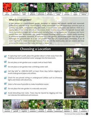Acer         Acorus       Actaea       Agalinis      Agastache     Agrostis       Alchemilla     Allium          Alnus       Amelanchier 
rubrum       americanus     rubra       purpurea      foeniculum    stolonifera       mollis      cernuum         rugosa        arborea 



       What is a rain garden? 
        

       A  rain  garden  is  a  bowl‐shaped  garden  designed  to  capture  and  absorb  rainfall  and  snowmelt 
       (collectively referred to as “stormwater”). When stormwater runs off impervious surfaces such as 
       parking  lots,  roofs,  compacted  soils,  and  roads,  it  accumulates  pollutants  and  delivers  them  to  a 
       nearby lake or river either directly or via a storm drain. Stormwater pollutants typically include sedi‐
       ment; nutrients (nitrogen and phosphorus); bacteria from animal waste; and oil, grease, and heavy 
       metals from cars. Stormwater also causes increased flooding, which erodes stream banks resulting 
       in  additional  problems.  However,  if  captured  by  a  rain  garden,  stormwater  soaks  into  the  ground 
       recharges  the  groundwater  at  a  rate  30%  greater  than  that  of  a  typical  lawn.  Ultimately,  if  we  all 
       work together to create landscape features that absorb the stormwater, we can restore and help 
       preserve the waterways that make Vermont so beautiful. 


                     Choosing a Location 
      If capturing roof runoff, place the garden about 10 feet away from the 
      building to prevent potential water seepage into the basement.  
       
      Do not place a rain garden over a septic tank or leach field.  
                                                                                                      Build next to a house 
       
      Do not place a rain garden near a drinking water well.  
       
      Call  Dig  Safe® at  1‐888‐DIG‐SAFE  at  least  three  days  before  digging  to 
      avoid underground pipes and utilities. 
       
      Check for any private wiring or underground utilities such as driveway 
      lights and sheds with electricity.                                                              Build next to a road 
       

                                                                                                                                        Photo courtesy Connecticut NEMO 
      Select a flat area if possible to make installation easier.  
       
      Do not place the rain garden in a naturally wet area. 
       
      Avoid  disturbing  tree  roots.  Trees  may  be  injured  by  digging  and  may 
      not tolerate the additional soil moisture.  
                                                                                                      Build next to a parking lot 




Amorpha      Andropogon  Andropogon      Anemone       Aquilegia      Aronia         Aronia        Arisaema      Aruncus        Asarum  
canescens      gerardii   virginicus    canadensis    canadensis    arbutifolia    melanocarpa    triphyllum     dioicus       canadensis 

                                                                                                  The Vermont Rain Garden Manual  3 
 