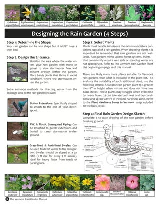Epilobium  Erythronium     Eupatorium     Eupatorium    Eupatorium       Euthamia       Filipendula       Fraxinus              Fraxinus     Gaylussacia 
angustifolium  americanum    coelestinum    maculatum     perfoliatum     graminifolia        rubra        americana            pennsylvanica   baccata 



                         Designing the Rain Garden (4 Steps) 
 Step 1: Determine the Shape                                               Step 3: Select Plants  
 Your  rain  garden  can  be  any  shape  but  it  MUST  have  a           Plants must be able to tolerate the extreme moisture con‐
 level bed.                                                                ditions typical of a rain garden. When choosing plants it is 
                                                                           important  to  remember  that  rain  gardens  are  not  wet‐
 Step 2: Design the Entrance                                               lands. Rain gardens mimic upland forest systems. Plants  
                       Stabilize the area where the water en‐              that  consistently  require  wet  soils  or  standing  water  are 
                       ters  your  rain  garden  with  stone  or           not appropriate. Refer to The Vermont Rain Garden Plant 
                       gravel  to  slow  stormwater  flow  and             List beginning on page 11 of this manual.  
                       prevent  erosion  within  the  garden.               
                       Place  hardy  plants  that  thrive  in  moist       There  are  likely  many  more  plants  suitable  for  Vermont 
                       conditions  where  the  stormwater  en‐             rain  gardens  than  what  is  included  in  the  plant  list.    To 
                       ters the garden.                                    evaluate  the  suitability  of  each  additional  plant,  use  the 
                                                                           following criteria: A suitable rain garden plant 1) is greater 
 Some  common  methods  for  directing  water  from  the                   then  6”  in  height  when  mature  and  does  not  have  low 
 drainage area to the rain garden include:                                 basal leaves—these plants may struggle when overcome 
                                                                           by  heavy  flows;  2)  can  tolerate  both  wet  and  dry  condi‐
                                                                           tions; and 3) can survive in the local hardiness zone. Refer 
                    Gutter  Extensions:  Specifically  shaped              to  the  Plant  Hardiness  Zones  in  Vermont  map  included 
                    to  attach  to  the  end  of  your  down‐              on the back cover.  
                    spout.                                                  
                                                                           Step 4: Final Rain Garden Design Sketch 
                                                                           Complete  a  to‐scale  drawing  of  the  rain  garden  before 
                                                                           breaking ground: 
                    PVC  &  Plastic  Corrugated  Piping:  Can               
                    be  attached  to  gutter  extensions  and 
                    buried  to  carry  stormwater  under‐
                    ground.  
                     
                     
                    Grass‐lined  &  Rock‐lined  Swales:  Can 
                    be used to direct water to the rain gar‐
                    den.  Swales  should  be  sloped  at  a  2:1 
                    ratio  (1  ft  rise  for  every  2  ft  across).   
                    Ideal  for  heavy  flows  from  roads  or 
                    parking lots.  




  Gentiana     Geranium       Hamamelis      Helenium      Helianthus      Heliopsis    Hemerocallis         Heuchera            Hibiscus        Hosta 
                                                                                                         ‘Chocolate Ruffles’ 
  andrewsii    maculatum      virginiana    autumnale     angustifolius  helianthoides     ssp.                                 moscheutos        ssp. 
6  The Vermont Rain Garden Manual 
 