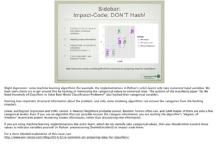 Sidebar:
Impact-Code; DON’T Hash!
Python/scikit-learn:
only takes numerical
variables
Hashing loses information!
Impact-code, or convert to
indicators:
OneHotEncoder()
If you must hash, use
Random Forest
0
4
8
12
0 3 6 9
y_pred
y
modeltype
With hashed x
With impact−coded x
With true (categorical) x
http://www.win-vector.com/blog/2014/12/a-comment-on-preparing-data-for-classifiers/
Slight digression: some machine learning algorithms (for example, the implementations in Python’s scikit-learn) only take numerical input variables. We
have seen clients try to get around this by hashing or memoizing the categorical values to numerical ones. The authors of the (excellent) paper “Do We
Need Hundreds of Classiﬁers to Solve Real-World Classiﬁcation Problems?” also hashed their categorical variables.
!
Hashing lose important structural information about the problem, and only some modeling algorithms can recover the categories from the hashing
(maybe!).
!
Linear and logistic regression and SVMs cannot. K-Nearest Neighbors probably cannot. Random Forests often can, and GAM maybe (if there are only a few
categorical levels). Even if you use an algorithm that can possible recover the category information, you are wasting the algorithm’s “degrees of
freedom” (expressive power) recovering known information, rather than discovering new information.
!
If you are using machine learning implementations like scikit-learn, which do not natively take categorical values, then you should either convert those
values to indicator variables yourself (in Python: preprocessing.OneHotEncoder()) or impact-code them.
!
For a more detailed explanation of this issue, see:
http://www.win-vector.com/blog/2014/12/a-comment-on-preparing-data-for-classiﬁers/
 