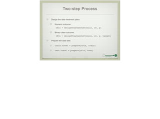 Two-step Process
Design the data treatment plans
Numeric outcome:
tPln = designTreatmentsN(train, xv, y)!
Binary class outcome
tPln = designTreatmentsC(train, xv, y, target)!
Prepare the data sets
train.treat = prepare(tPln, train)!
test.treat = prepare(tPln, test)
 