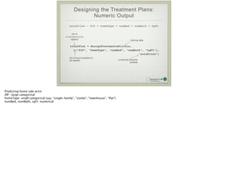 Designing the Treatment Plans:
Numeric Output
salePrice ~ ZIP + homeType + numBed + numBath + sqFt
treatPlan = designTreatmentsN(train, !
c(“ZIP”, “homeType”, “numBed”, “numBath”, “sqFt”), !
“salePrice”)
list of
treatmentplan
objects training data
list of input variables to
be treated numerical outcome
variable
Predicting home sale price
ZIP : large categorical
homeType: small categorical (say, “single-family”, “condo”, “townhouse”, “ﬂat”)
numBed, numBath, sqFt: numerical
 