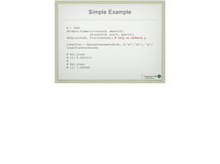 Simple Example
N = 1000!
df=data.frame(x1=rnorm(N, mean=10),!
x2=runif(N, min=5, max=15))!
df$y=with(df, 2*x1+rnorm(N)) # only x1 affects y!
!
treatPlan = designTreatmentsN(df, c("x1","x2"), “y")!
treatPlan$varScores!
!
# $x1_clean!
# [1] 0.1833111!
# !
# $x2_clean!
# [1] 1.000069
 