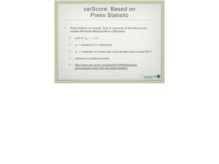 varScore: Based on
Press Statistic
Press Statistic of a model: Sum of variances of all hold-one-out
models (Predicted Residual Sum of Squares)
sum of (yi - fi)2
yi = outcome of ith data point
fi = prediction of model built using all data points except the ith
measure of predictive power
http://www.win-vector.com/blog/2014/09/estimating-
generalization-error-with-the-press-statistic/
 