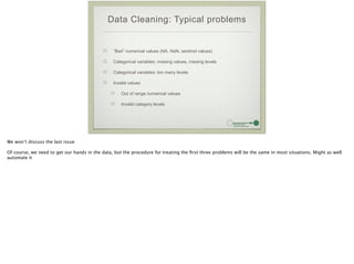 Data Cleaning: Typical problems
“Bad” numerical values (NA, NaN, sentinel values)
Categorical variables: missing values, missing levels
Categorical variables: too many levels
Invalid values
Out of range numerical values
Invalid category levels
We won’t discuss the last issue
!
Of course, we need to get our hands in the data, but the procedure for treating the ﬁrst three problems will be the same in most situations. Might as well
automate it
 